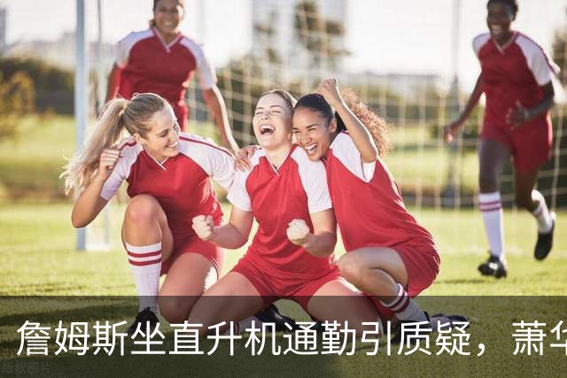 詹姆斯坐直升机通勤引质疑，萧华回应：球队没掺和就没问题